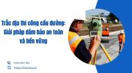 trac-dia-thi-cong-cau-duong-giai-phap-dam-bao-an-toan-va-ben-vung-1768293352